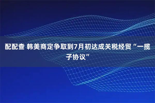 配配查 韩美商定争取到7月初达成关税经贸“一揽子协议”