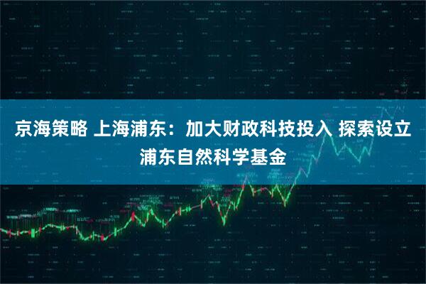 京海策略 上海浦东：加大财政科技投入 探索设立浦东自然科学基金
