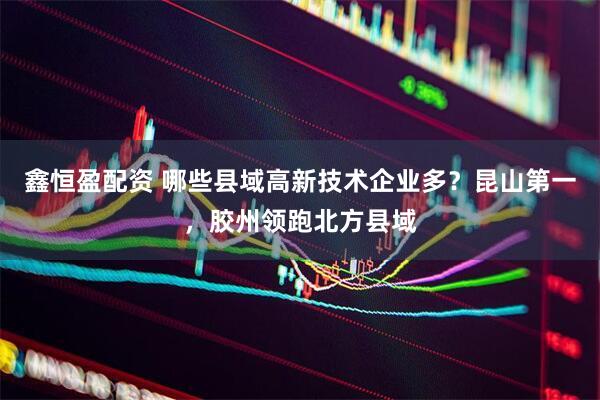 鑫恒盈配资 哪些县域高新技术企业多？昆山第一，胶州领跑北方县域