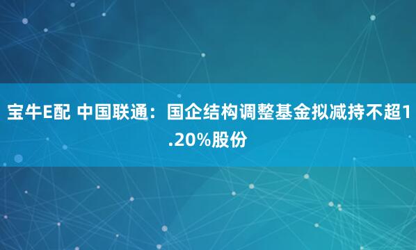 宝牛E配 中国联通：国企结构调整基金拟减持不超1.20%股份