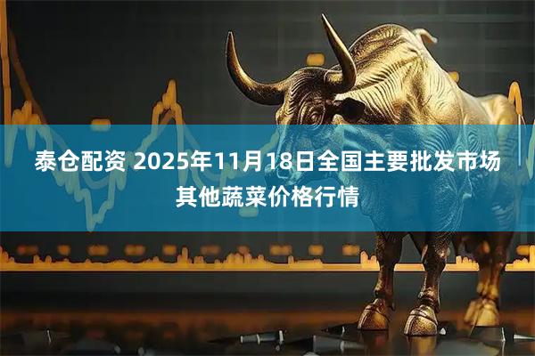 泰仓配资 2025年11月18日全国主要批发市场其他蔬菜价格行情
