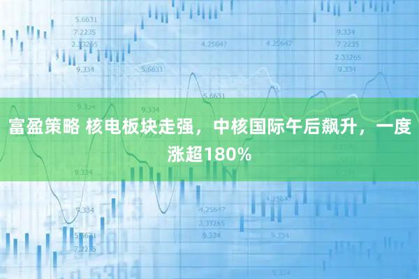 富盈策略 核电板块走强，中核国际午后飙升，一度涨超180%