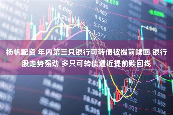 杨帆配资 年内第三只银行可转债被提前赎回 银行股走势强劲 多只可转债逼近提前赎回线