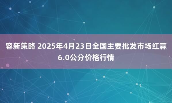 容新策略 2025年4月23日全国主要批发市场红蒜6.0公分价格行情