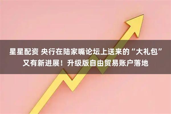 星星配资 央行在陆家嘴论坛上送来的“大礼包”又有新进展!升级版自由贸易账户落地