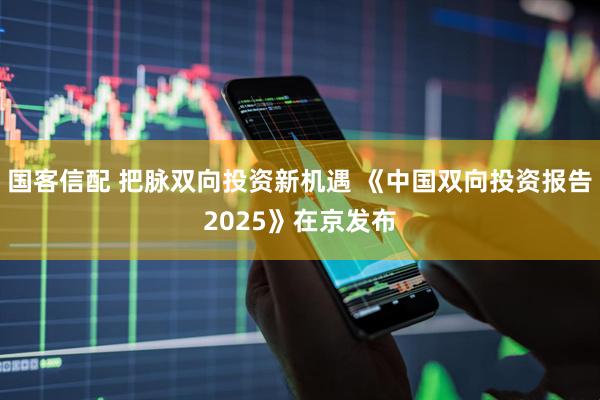 国客信配 把脉双向投资新机遇 《中国双向投资报告2025》在京发布